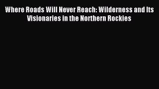 Read Where Roads Will Never Reach: Wilderness and Its Visionaries in the Northern Rockies Ebook