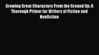 Read Growing Great Characters From the Ground Up: A Thorough Primer for Writers of Fiction