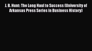 Download J. B. Hunt: The Long Haul to Success (University of Arkansas Press Series in Business