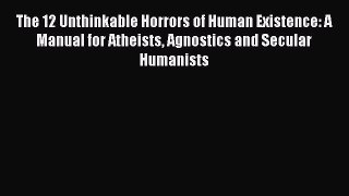 Read The 12 Unthinkable Horrors of Human Existence: A Manual for Atheists Agnostics and Secular