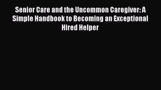 Download Senior Care and the Uncommon Caregiver: A Simple Handbook to Becoming an Exceptional