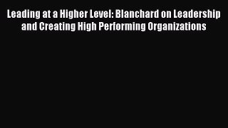 Read Leading at a Higher Level: Blanchard on Leadership and Creating High Performing Organizations