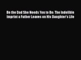 Download Be the Dad She Needs You to Be: The Indelible Imprint a Father Leaves on His Daughter's