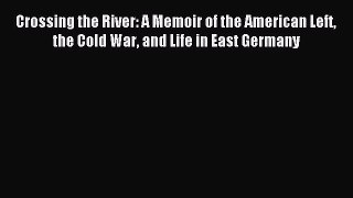 Read Crossing the River: A Memoir of the American Left the Cold War and Life in East Germany