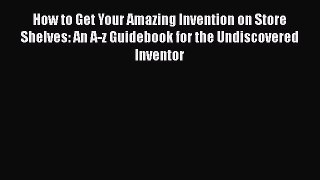 Read How to Get Your Amazing Invention on Store Shelves: An A-z Guidebook for the Undiscovered