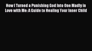 Download How I Turned a Punishing God Into One Madly in Love with Me: A Guide to Healing Your