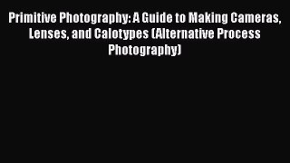 Read Primitive Photography: A Guide to Making Cameras Lenses and Calotypes (Alternative Process