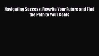 Read Navigating Success: Rewrite Your Future and Find the Path to Your Goals Ebook Free
