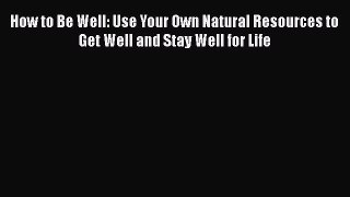 PDF How to Be Well: Use Your Own Natural Resources to Get Well and Stay Well for Life Free