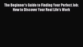 Read The Beginner's Guide to Finding Your Perfect Job: How to Discover Your Real Life's Work
