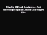 Read Think Big ACT Small: How Americas Best Performing Companies Keep the Start-Up Spirit Alive