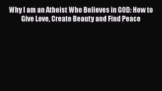 Read Why I am an Atheist Who Believes in GOD: How to Give Love Create Beauty and Find Peace