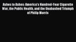 Read Ashes to Ashes: America's Hundred-Year Cigarette War the Public Health and the Unabashed