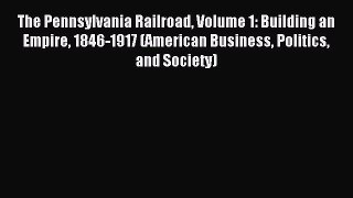Read The Pennsylvania Railroad Volume 1: Building an Empire 1846-1917 (American Business Politics