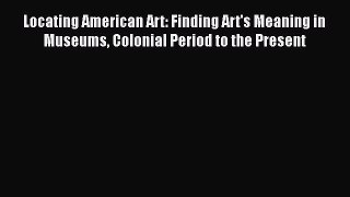 Read Locating American Art: Finding Art's Meaning in Museums Colonial Period to the Present