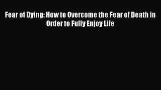 Read Fear of Dying: How to Overcome the Fear of Death in Order to Fully Enjoy Life Ebook Free