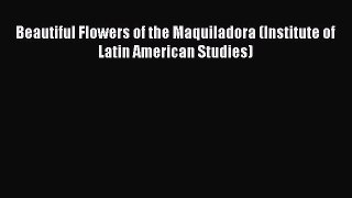 Read Beautiful Flowers of the Maquiladora (Institute of Latin American Studies) PDF Free