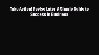 Read Take Action! Revise Later: A Simple Guide to Success in Business Ebook