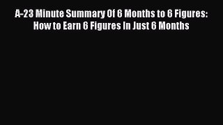 Read A-23 Minute Summary Of 6 Months to 6 Figures: How to Earn 6 Figures In Just 6 Months Ebook