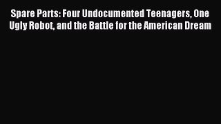 Read Spare Parts: Four Undocumented Teenagers One Ugly Robot and the Battle for the American