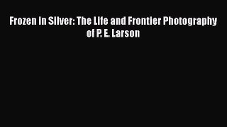 Read Frozen in Silver: The Life and Frontier Photography of P. E. Larson Ebook Free