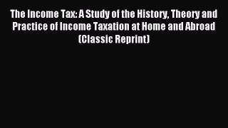 Read The Income Tax: A Study of the History Theory and Practice of Income Taxation at Home