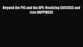 Read Beyond the PIG and the APE: Realizing SUCCESS and true HAPPINESS PDF Online
