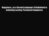 Download Happiness...as a Second Language: A Guidebook to Achieving Lasting Permanent Happiness