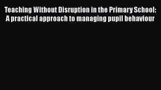 Read Teaching Without Disruption in the Primary School: A practical approach to managing pupil