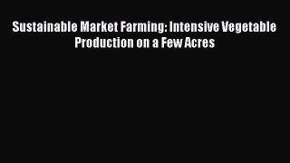 Download Sustainable Market Farming: Intensive Vegetable Production on a Few Acres PDF Online