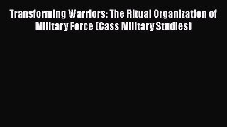 Download Transforming Warriors: The Ritual Organization of Military Force (Cass Military Studies)