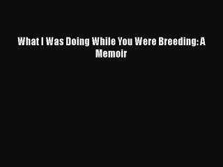 Read What I Was Doing While You Were Breeding: A Memoir PDF Free