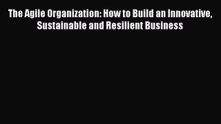 Read The Agile Organization: How to Build an Innovative Sustainable and Resilient Business