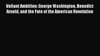Download Valiant Ambition: George Washington Benedict Arnold and the Fate of the American Revolution