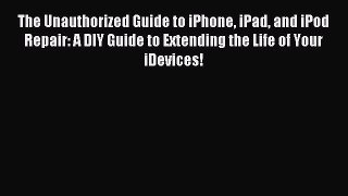 Read The Unauthorized Guide to iPhone iPad and iPod Repair: A DIY Guide to Extending the Life