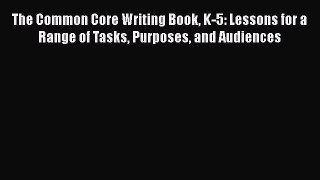 Read The Common Core Writing Book K-5: Lessons for a Range of Tasks Purposes and Audiences