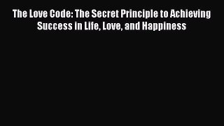 Download The Love Code: The Secret Principle to Achieving Success in Life Love and Happiness