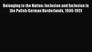 Read Belonging to the Nation: Inclusion and Exclusion in the Polish-German Borderlands 1939-1951