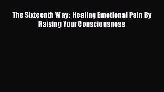 Read The Sixteenth Way:  Healing Emotional Pain By Raising Your Consciousness Ebook Free