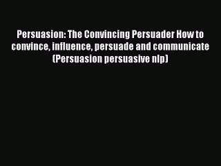 Read Persuasion: The Convincing Persuader How to convince influence persuade and communicate