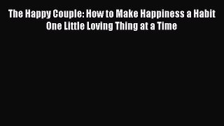 PDF The Happy Couple: How to Make Happiness a Habit One Little Loving Thing at a Time Free