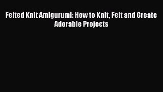 PDF Felted Knit Amigurumi: How to Knit Felt and Create Adorable Projects Free Books