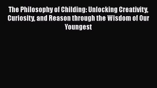 PDF The Philosophy of Childing: Unlocking Creativity Curiosity and Reason through the Wisdom