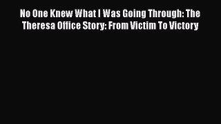 Download No One Knew What I Was Going Through: The Theresa Office Story: From Victim To Victory