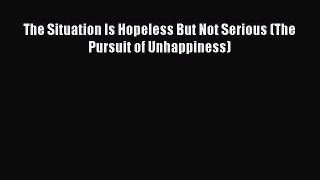 Read The Situation Is Hopeless But Not Serious (The Pursuit of Unhappiness) PDF Free