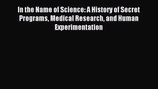 Download In the Name of Science: A History of Secret Programs Medical Research and Human Experimentation