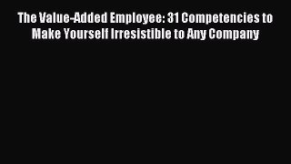 Read The Value-Added Employee: 31 Competencies to Make Yourself Irresistible to Any Company