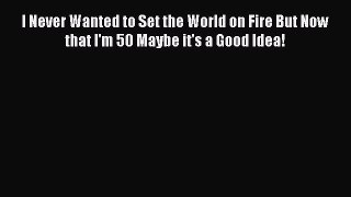 Download I Never Wanted to Set the World on Fire But Now that I'm 50 Maybe it's a Good Idea!