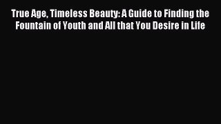 Read True Age Timeless Beauty: A Guide to Finding the Fountain of Youth and All that You Desire