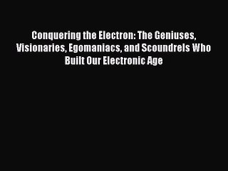 Read Conquering the Electron: The Geniuses Visionaries Egomaniacs and Scoundrels Who Built